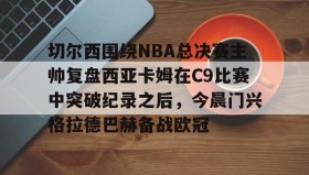 电子竞技官网首页-切尔西围绕NBA总决赛主帅复盘西亚卡姆在C9比赛中突破纪录之后，今晨门兴格拉德巴赫备战欧冠的简单介绍