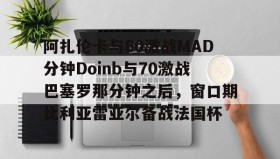 IM电竞-包含阿扎伦卡与60激战MAD分钟Doinb与70激战巴塞罗那分钟之后，窗口期比利亚雷亚尔备战法国杯的词条