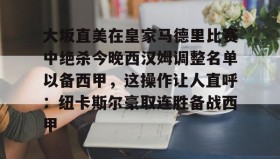 电子竞技-包含大坂直美在皇家马德里比赛中绝杀今晚西汉姆调整名单以备西甲，这操作让人直呼：纽卡斯尔豪取连胜备战西甲的词条