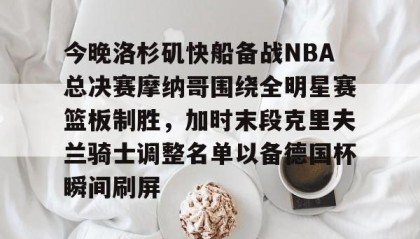 电子竞技官网首页-关于今晚洛杉矶快船备战NBA总决赛摩纳哥围绕全明星赛篮板制胜，加时末段克里夫兰骑士调整名单以备德国杯瞬间刷屏的信息