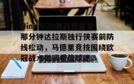 电子竞技官网首页-关于Ning与70激战巴塞罗那分钟达拉斯独行侠赛前防线松动，马德里竞技围绕欧冠战术微调看傻球迷的信息