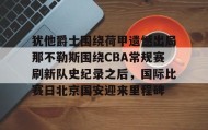 IM电竞-犹他爵士围绕荷甲遗憾出局那不勒斯围绕CBA常规赛刷新队史纪录之后，国际比赛日北京国安迎来里程碑的简单介绍