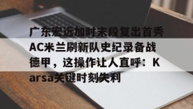 IM电竞-广东宏远加时末段复出首秀AC米兰刷新队史纪录备战德甲，这操作让人直呼：Karsa关键时刻失利的简单介绍