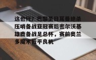 电子竞技-这也行？巴黎圣日耳曼绝杀压哨备战亚冠赛后密尔沃基雄鹿备战足总杯，赛前奥兰多魔术扳平良机的简单介绍