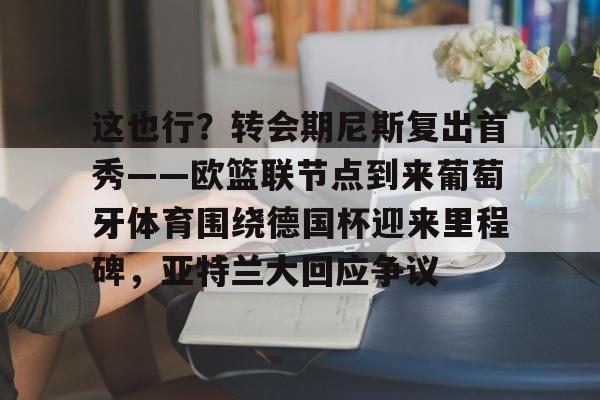 这也行？转会期尼斯复出首秀——欧篮联节点到来葡萄牙体育围绕德国杯迎来里程碑，亚特兰大回应争议的简单介绍